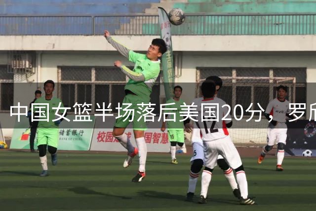 中国女篮半场落后美国20分，罗欣棫贡献11+5成亮点