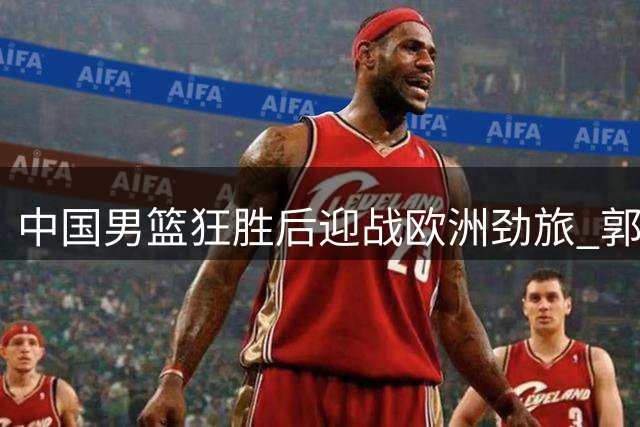 中国男篮狂胜后迎战欧洲劲旅 郭士强练兵计划再升级