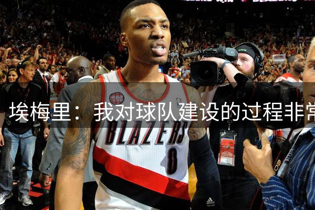 埃梅里：我对球队建设的过程非常乐观，我们在积极回应变化