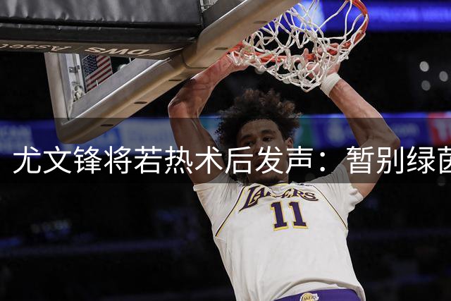 尤文锋将若热术后发声：暂别绿茵场 誓以更强姿态回归