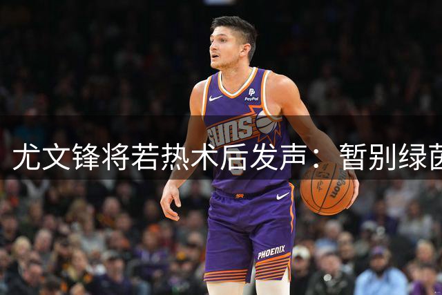 尤文锋将若热术后发声：暂别绿茵场 誓以更强姿态回归