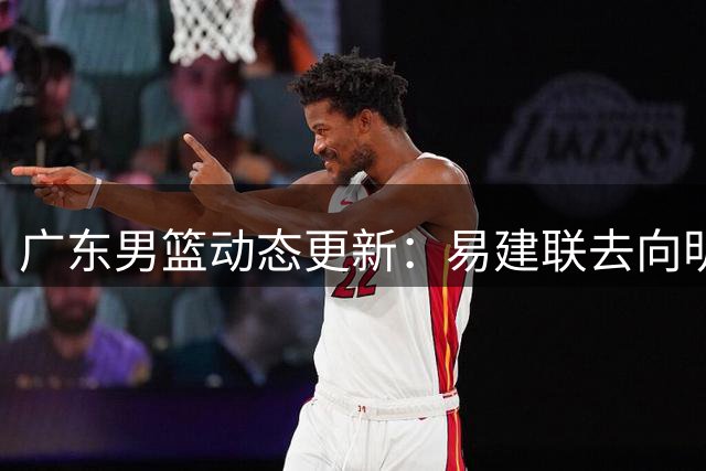 广东男篮动态更新：易建联去向明朗 外教公布赛季目标 朱芳雨卸任内幕