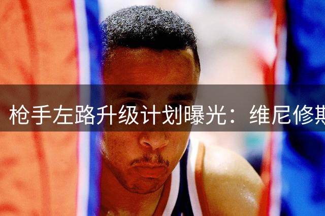 枪手左路升级计划曝光：维尼修斯能否成为英超卫冕最后拼图？
