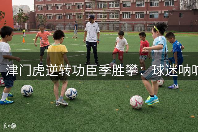 津门虎逆转功臣季胜攀：球迷呐喊点燃赛场 团队精神铸就绝杀