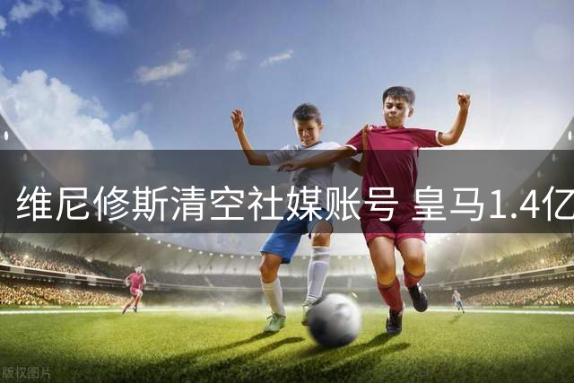维尼修斯清空社媒账号 皇马1.4亿签约新援引发连锁反应