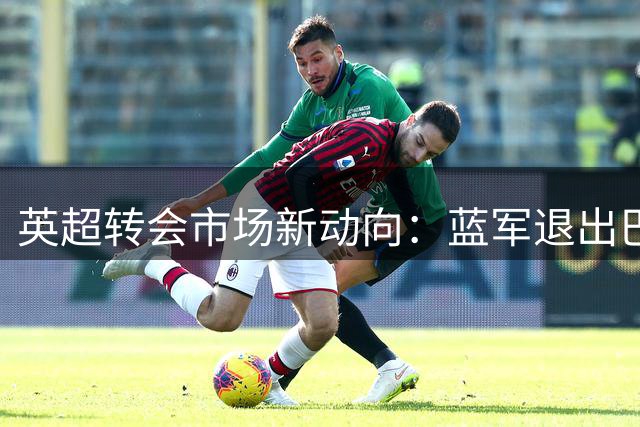 英超转会市场新动向：蓝军退出巴西国脚争夺 枪手聚焦谈判桌