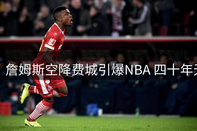 詹姆斯空降费城引爆NBA 四十年无冠魔咒能否被打破？