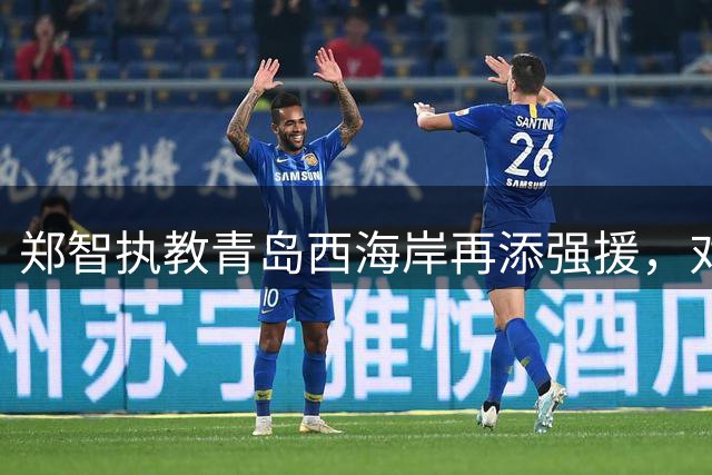 郑智执教青岛西海岸再添强援，对阵河南剑指三连胜