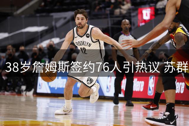 38岁詹姆斯签约76人引热议 苏群解读传奇球星"从心所欲"境界