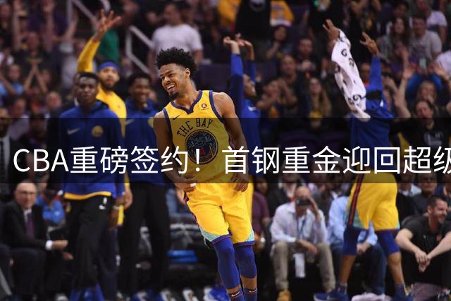 CBA重磅签约！首钢重金迎回超级外援 李楠打造争冠豪阵
