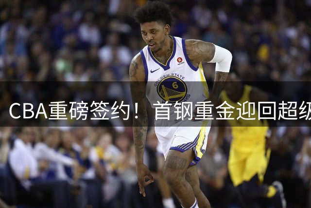 CBA重磅签约！首钢重金迎回超级外援 李楠打造争冠豪阵