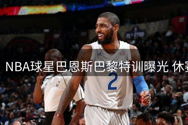 NBA球星巴恩斯巴黎特训曝光 休赛期苦练备战新赛季