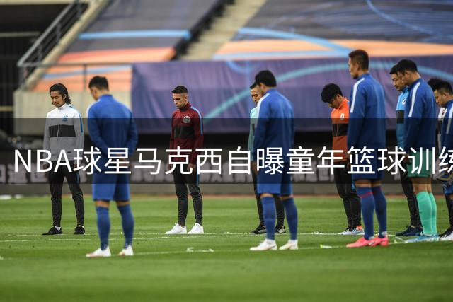 NBA球星马克西自曝童年篮球训练与众不同